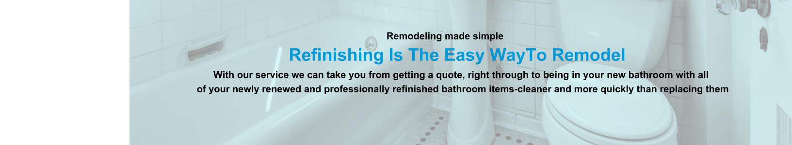 Remodeling made simple                              Refinishing Is The Easy WayTo Remodel                                                                                                                With our service we can take you from getting a quote, right through to being in your new bathroom with all                                                                          of your newly renewed and professionally refinished bathroom items-cleaner and more quickly than replacing them